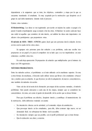 dependencia a la asignatura que se trate, los objetivos, contenidos y etapa por la que se
encuentra transitando el estudiante. Es muy aceptado por la motivación que despierta en el
grupo la cual debe mantenerse durante todo el proceso.
Existen otras variantes:
El Brainwritting; Las ideas se van registrando por escrito en tarjetas las cuales se pegan a la
pared. Cuando el participante pega su tarjeta o lee las otras. Al finalizar la sesión cada uno hace
una señal en aquellas que considere de más interés, así saldrán las ideas más importantes sin
afectar a los participantes que propusieron otras.
El método de SEIS - TRES - CINCO: quiere decir que seis personas dan la solución de tres
en tres con la ayuda de los otros cinco.
Se agrupan seis personas para dar solución a un problema, cada una escribe tres
propuestas en un papel y lo pasa al compañero de su lado que a su vez inspirándose en esas
soluciones escribirá otras tres.
En cada hoja aparecerán 36 propuestas de solución que multiplicadas por el número de
hojas son 108 sugerencias.
MÉTODO PROBLÉMICO.
Entre los métodos activos, el problémico es el más utilizado en la enseñanza superior. En una
u otras formas de enseñanza, el docente suele utilizar tareas que llevan a los estudiantes a buscar
vías y medios para su solución, lo que favorece no sólo la adquisición de nuevos conocimientos,
sino también de métodos de acción.
Visto a la luz de la teoría de la formación por etapas de las acciones mentales, el método
problémico bien puede adecuarse a cada una de las etapas, siempre que se consideren las
características de estas, así como el grado de desarrollo de la acción que se desea formar.
Para que el problema sea efectivo, despierte interés y contribuya al mantenimiento de
la motivación, debe elaborarse teniendo en cuenta:
- Su vinculación directa con la actividad y el contenido objeto de asimilación.
- Que provoque interés en los estudiantes, para ello, debe contener algo nuevo, no ser
demasiado fácil, no sobrepasar los límites de lo accesible.
- Su vinculación siempre que sea posible, con el perfil profesional que se trate formar.
- Que la redacción sea clara y concreta.
 