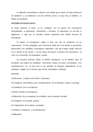 La aplicación del problema es efectiva en la medida que se ajuste a la etapa del proceso
de asimilación y su combinación con otros métodos activos, en cuya base, en definitiva, se
trabaja con problemas.
METODO INVESTIGATIVO.
Se puede despertar el interés en los estudiantes por un aspecto del conocimiento
demostrándoles su importancia, motivándoles a investigar. La importancia de esta idea es
significativa y exige que los docentes estemos preparados para orientar procesos de
investigación.
El método de investigación refleja el nivel más alto de asimilación de los
conocimientos. El valor pedagógico que el docente le puede dar a este método es que permite
proporcionar a los estudiantes conocimientos importantes, sino que al mismo tiempo relaciona
con el método de las ciencias y con las etapas del proceso en general del conocimiento, así
como con el desarrollo del pensamiento creador.
Los docentes podemos utilizar el método investigativo en los distintos tipos de
actividades que realizan los estudiantes: observación, trabajo con textos y documentos, en la
experimentación, etc., en todo caso es una actividad de búsqueda independiente de los
estudiantes, dirigida por el docente para resolver determinados problemas.
Desarrollo:
a) Elaboración y estudio de los hechos y fenómenos.
b) Formulación del problema, para el esclarecimiento de los fenómenos sujetos a investigar.
c) Formulación de la o las hipótesis.
d) Diseño del plan de investigación.
e) Elaboración de un cronograma de actividades para la ejecución del plan.
f) Formulación de la posible solución.
h) Comprobación de la solución encontrada.
i) Establecer conclusiones y recomendaciones.
j) Bibliografía.
 