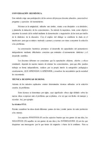CONVERSACIÓN HEURÍSTICA.
Este método exige una participación de los actores del proceso docente educativo, para resolver
preguntas y ejercicios de razonamiento.
Sócrates en la antigüedad, utilizaba uno similar, reunía a sus discípulos a su alrededor,
y planteaba la inducción de los conocimientos. Su método la mayéutica, tenía como objetivo
encontrar la esencia de la verdad mediante la demostración o negociación de las tesis por medio
de la dialéctica de la discusión. Con el empleo del diálogo se establecía la duda en el
interlocutor para que se sintiera motivado a pensar y a razonar con vistas a encontrar la solución
a los problemas.
La conversación heurística promueve el desarrollo de capacidades del pensamiento
independiente mediante dificultades concretas que estimulan el razonamiento dialéctico y el
desarrollo científico.
Los docentes debemos ser conscientes que la capacitación eficiente, efectiva y eficaz
estudiantil, depende de nuestra manera de orientar los conocimientos, para que ellos puedan
trabajar en forma independiente, realicen por su propio interés la autogestión pedagógica
creativamente, QUE APRENDAN A APRENDER, y resuelvan las necesidades que la sociedad
les encomienda.
TÉCNICA DE EDWUAD DE BONO.
Además de los métodos explicados existen determinadas técnicas utilizadas en la solución
creativa de problemas.
Estas técnicas se denominan por siglas, cuyo significado ofrece algo definido sobre las
nuevas ideas a expresar ante el problema que se plantea, a la vez que son fáciles de manejar y
recordar. Así, por ejemplo:
La técnica P.N.I.
Permite considerar las ideas desde diferentes puntos de vista y emitir juicios de valor pertinente
a los mismos.
Los aspectos POSITIVOS (P) son los aspectos buenos que nos gustan de una idea, los
NEGATIVOS (N) aquellos no nos gustan de una idea y los INTERESANTES (I) son los que
despiertan una interrogante por lo que tienen de originales o fuera de lo cotidiano. Para su
 