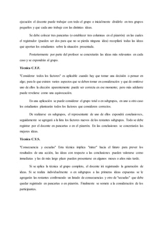 ejecución el docente puede trabajar con todo el grupo o inicialmente dividirlo en tres grupos
pequeños y que cada uno trabaje con las distintas ideas.
Se debe colocar tres pancartas (o establecer tres columnas en el pizarrón) en las cuales
el registrador (pueden ser dos para que no se pierda ninguna idea) recopilará todas las ideas
que aportan los estudiantes sobre la situación presentada.
Posteriormente por parte del profesor se concretarán las ideas más relevantes en cada
caso y se expondrán al grupo.
Técnica C.T.F.
"Considerar todos los factores" es aplicable cuando hay que tomar una decisión o pensar en
algo; para lo que existen varios aspectos que se deben tomar en consideración y que de omitirse
uno de ellos la elección aparentemente puede ser correcta en ese momento; pero más adelante
puede revelarse como una equivocación.
En una aplicación se puede considerar el grupo total o en subgrupos, en uno u otro caso
los estudiantes plantearán todos los factores que consideren correctos.
De realizarse en subgrupos, el representante de uno de ellos expondrá conclusiones,
seguidamente se agregará a la lista los factores nuevos de los restantes subgrupos. Todo se debe
registrar por el docente en pancartas o en el pizarrón. En las conclusiones se concretarán las
mejores ideas.
Técnica C.Y.S.
"Consecuencia y escuelas" Esta técnica implica "mirar" hacia el futuro para prever los
resultados de una acción, las ideas con respecto a las conclusiones pueden valorarse como
inmediatas y las de más largo plazo pueden presentarse en algunos meses o años más tarde.
Si se aplica la técnica al grupo completo, el docente irá registrando la generación de
ideas. Si se realiza individualmente o en subgrupos a las primeras ideas expuestas se le
agregarán las restantes confirmando un listado de consecuencias y otro de "secuelas" que debe
quedar registrado en pancartas o en pizarrón. Finalmente se somete a la consideración de los
participantes.
 