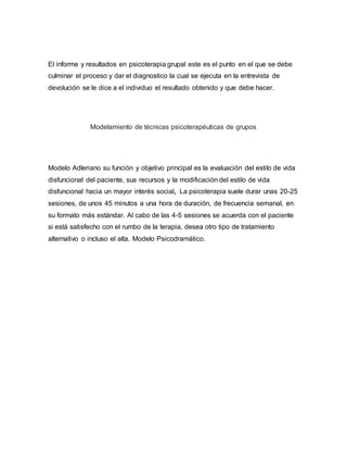 El informe y resultados en psicoterapia grupal este es el punto en el que se debe
culminar el proceso y dar el diagnostico la cual se ejecuta en la entrevista de
devolución se le dice a el individuo el resultado obtenido y que debe hacer.
Modelamiento de técnicas psicoterapéuticas de grupos
Modelo Adleriano su función y objetivo principal es la evaluación del estilo de vida
disfuncional del paciente, sus recursos y la modificación del estilo de vida
disfuncional hacia un mayor interés social, La psicoterapia suele durar unas 20-25
sesiones, de unos 45 minutos a una hora de duración, de frecuencia semanal, en
su formato más estándar. Al cabo de las 4-5 sesiones se acuerda con el paciente
si está satisfecho con el rumbo de la terapia, desea otro tipo de tratamiento
alternativo o incluso el alta. Modelo Psicodramático.
 