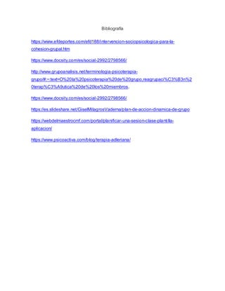 Bibliografía
https://www.efdeportes.com/efd188/intervencion-sociopsicologica-para-la-
cohesion-grupal.htm
https://www.docsity.com/es/social-2992/2798566/
http://www.grupoanalisis.net/terminologia-psicoterapia-
grupo/#:~:text=O%20la%20psicoterapia%20de%20grupo,reagrupaci%C3%B3n%2
0terap%C3%A9utica%20de%20los%20miembros.
https://www.docsity.com/es/social-2992/2798566/
https://es.slideshare.net/GiselMilagrosVaderna/plan-de-accion-dinamica-de-grupo
https://webdelmaestrocmf.com/portal/planificar-una-sesion-clase-plantilla-
aplicacion/
https://www.psicoactiva.com/blog/terapia-adleriana/
 