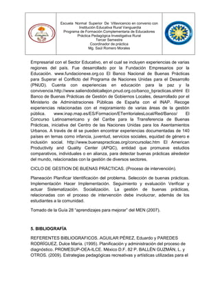 Escuela Normal Superior De Villavicencio en convenio con
Institución Educativa Rural Vanguardia
Programa de Formación Complementaria de Educadores
Práctica Pedagógica Investigativa Rural
Tercer Semestre
Coordinador de práctica
Mg. Saúl Romero Morales
Empresarial con el Sector Educativo, en el cual se incluyen experiencias de varias
regiones del país. Fue desarrollado por la Fundación Empresarios por la
Educación. www.fundacionexe.org.co El Banco Nacional de Buenas Prácticas
para Superar el Conflicto del Programa de Naciones Unidas para el Desarrollo
(PNUD). Cuenta con experiencias en educación para la paz y la
convivencia.http://www.saliendodelcallejon.pnud.org.co/banco_bpracticas.shtml El
Banco de Buenas Prácticas de Gestión de Gobiernos Locales, desarrollado por el
Ministerio de Administraciones Públicas de España con el INAP. Recoge
experiencias relacionadas con el mejoramiento de varias áreas de la gestión
pública. www.inap.map.es/ES/Formacion/ETerritorialesLocal/Red/Banco/ El
Concurso Latinoamericano y del Caribe para la Transferencia de Buenas
Prácticas, iniciativa del Centro de las Naciones Unidas para los Asentamientos
Urbanos. A través de él se pueden encontrar experiencias documentadas de 140
países en temas como infancia, juventud, servicios sociales, equidad de género e
inclusión social. http://www.buenaspracticas.org/concursolac.htm El American
Productivity and Quality Center (APQC), entidad que promueve estudios
comparativos, individuales o en alianza, para detectar buenas prácticas alrededor
del mundo, relacionadas con la gestión de diversos sectores.
CICLO DE GESTION DE BUENAS PRÁCTICAS. (Proceso de intervención).
Planeación Planificar Identificación del problema. Selección de buenas prácticas.
Implementación Hacer Implementación. Seguimiento y evaluación Verificar y
actuar Sistematización. Socialización. La gestión de buenas prácticas,
relacionadas con el proceso de intervención debe involucrar, además de los
estudiantes a la comunidad.
Tomado de la Guía 28 “aprendizajes para mejorar” del MEN (2007).
5. BIBLIOGRAFÍA
REFERENTES BIBLIOGRAFICOS. AGUILAR PÉREZ, Eduardo y PAREDES
RODRÍGUEZ, Dulce María. (1995). Planificación y administración del proceso de
diagnóstico. PROMESUP-OEA-ILCE. México D.F. 82 P. BALLÉN GUZMÁN, L. y
OTROS. (2009). Estrategias pedagógicas recreativas y artísticas utilizadas para el
 