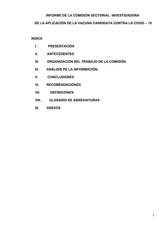 1
INFORME DE LA COMISIÓN SECTORIAL INVESTIGADORA
DE LA APLICACIÓN DE LA VACUNA CANDIDATA CONTRA LA COVID – 19
ÍNDICE
I. PRESENTACIÓN
II. ANTECEDENTES
III. ORGANIZACIÓN DEL TRABAJO DE LA COMISIÓN
IV. ANÁLISIS DE LA INFORMACIÓN.
V. CONCLUSIONES
VI. RECOMENDACIONES
VII. DEFINICIONES
VIII. GLOSARIO DE ABREVIATURAS
IX. ANEXOS
 