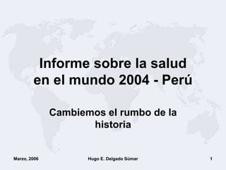 Marzo, 2006 Hugo E. Delgado Súmar 1
Informe sobre la salud
en el mundo 2004 - Perú
Cambiemos el rumbo de la
historia
 