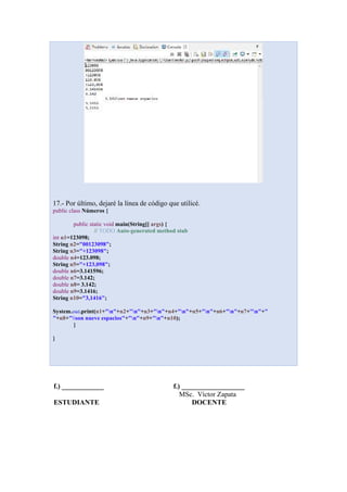 17.- Por último, dejaré la línea de código que utilicé.
public class Números {
public static void main(String[] args) {
// TODO Auto-generated method stub
int n1=123098;
String n2="00123098";
String n3="+123098";
double n4=123.098;
String n5="+123,098";
double n6=3.141596;
double n7=3.142;
double n8= 3.142;
double n9=3.1416;
String n10="3,1416";
System.out.print(n1+"n"+n2+"n"+n3+"n"+n4+"n"+n5+"n"+n6+"n"+n7+"n"+"
"+n8+"son nueve espacios"+"n"+n9+"n"+n10);
}
}
f.) ____________ f.) __________________
MSc. Víctor Zapata
ESTUDIANTE DOCENTE
 