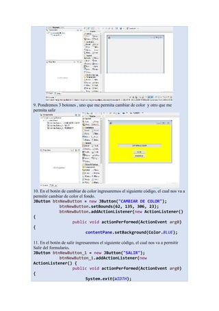 9. Pondremos 3 botones , uno que me permita cambiar de color y otro que me
permita salir
10. En el botón de cambiar de color ingresaremos el siguiente código, el cual nos va a
permitir cambiar de color el fondo.
JButton btnNewButton = new JButton("CAMBIAR DE COLOR");
btnNewButton.setBounds(62, 135, 306, 23);
btnNewButton.addActionListener(new ActionListener()
{
public void actionPerformed(ActionEvent arg0)
{
contentPane.setBackground(Color.BLUE);
11. En el botón de salir ingresaremos el siguiente código, el cual nos va a permitir
Salir del formulario.
JButton btnNewButton_1 = new JButton("SALIR");
btnNewButton_1.addActionListener(new
ActionListener() {
public void actionPerformed(ActionEvent arg0)
{
System.exit(WIDTH);
 
