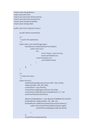import javax.swing.JButton;
import java.awt.Color;
import java.awt.event.ActionListener;
import java.awt.event.ActionEvent;
import javax.swing.JComboBox;
import javax.swing.JLabel;
public class Form1 extends JFrame {
private JPanel contentPane;
/**
* Launch the application.
*/
public static void main(String[] args) {
EventQueue.invokeLater(new Runnable() {
public void run() {
try {
Form1 frame = new Form1();
frame.setVisible(true);
} catch (Exception e) {
e.printStackTrace();
}
}
});
}
/**
* Create the frame.
*/
public Form1() {
setDefaultCloseOperation(JFrame.EXIT_ON_CLOSE);
setBounds(100, 100, 450, 300);
contentPane = new JPanel();
contentPane.setBackground(Color.YELLOW);
contentPane.setBorder(new EmptyBorder(5, 5, 5, 5));
setContentPane(contentPane);
JButton btnNewButton = new JButton("CAMBIAR DE COLOR");
btnNewButton.setBounds(62, 135, 306, 23);
btnNewButton.addActionListener(new ActionListener() {
public void actionPerformed(ActionEvent arg0) {
contentPane.setBackground(Color.BLUE);
}
});
contentPane.setLayout(null);
 
