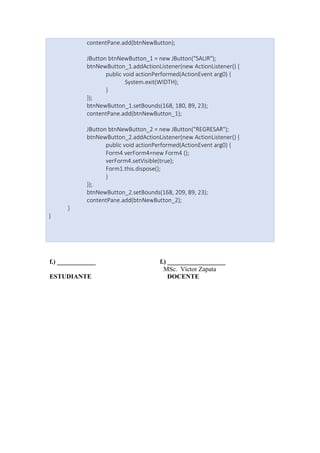 contentPane.add(btnNewButton);
JButton btnNewButton_1 = new JButton("SALIR");
btnNewButton_1.addActionListener(new ActionListener() {
public void actionPerformed(ActionEvent arg0) {
System.exit(WIDTH);
}
});
btnNewButton_1.setBounds(168, 180, 89, 23);
contentPane.add(btnNewButton_1);
JButton btnNewButton_2 = new JButton("REGRESAR");
btnNewButton_2.addActionListener(new ActionListener() {
public void actionPerformed(ActionEvent arg0) {
Form4 verForm4=new Form4 ();
verForm4.setVisible(true);
Form1.this.dispose();
}
});
btnNewButton_2.setBounds(168, 209, 89, 23);
contentPane.add(btnNewButton_2);
}
}
f.) ____________ f.) __________________
MSc. Víctor Zapata
ESTUDIANTE DOCENTE
 