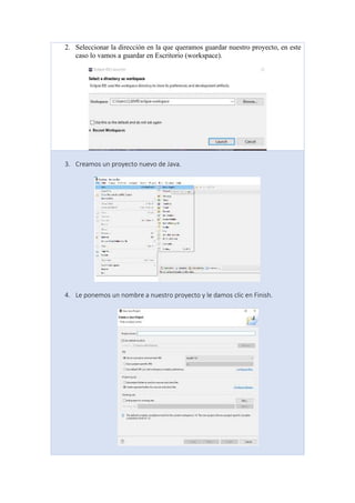 2. Seleccionar la dirección en la que queramos guardar nuestro proyecto, en este
caso lo vamos a guardar en Escritorio (workspace).
3. Creamos un proyecto nuevo de Java.
4. Le ponemos un nombre a nuestro proyecto y le damos clic en Finish.
 
