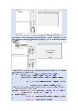 9. Pondremos 1 label que diga Universidad Central del Ecuador, y 4 botones, uno que
diga cambiar color, otro que diga cambiar tipo de letra, otro de regresar y otro de salir
10. En el botón de cambiar de color ingresaremos el siguiente código, el cual nos va a
permitir cambiar de color el fondo.
JButton btnNewButton = new JButton("CAMBIAR DE COLOR");
btnNewButton.setBounds(62, 135, 306, 23);
btnNewButton.addActionListener(new ActionListener()
{
public void actionPerformed(ActionEvent arg0)
{
contentPane.setBackground(Color.BLUE);
11. En el botón de cambiar tipo de letra ingresaremos el siguiente código, el cual nos
va a permitir cambiar de color el fondo.
JButton btnNewButton_1 = new JButton("CAMBIAR TIPO DE LETRA");
btnNewButton_1.addActionListener(new
ActionListener() {
public void actionPerformed(ActionEvent arg0)
{
lblNewLabel.setText("FILOSOFÍA");
 