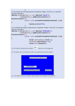 }
12. En el botón de salir ingresaremos el siguiente código, el cual nos va a permitir
Salir del formulario.
JButton btnNewButton_1 = new JButton("SALIR");
btnNewButton_1.addActionListener(new
ActionListener() {
public void actionPerformed(ActionEvent arg0)
{
System.exit(WIDTH);
}
13. En el botón de regresar ingresaremos el siguiente código, el cual nos va a permitir
Salir del formulario.
JButton btnNewButton_3 = new JButton("REGRESAR");
btnNewButton_3.addActionListener(new
ActionListener() {
public void actionPerformed(ActionEvent arg0)
{
Form4 verForm4=new Form4 ();
verForm4.setVisible(true);
Form2.this.dispose();
12. Por último utilizaremos el botón para correr el programa.
13.- Si damos clic en cambiar de color nos aparecerá el color celeste
14.- Si le damos click en cambiar tipo de letra nos cambiara a FILOSOFIA
 