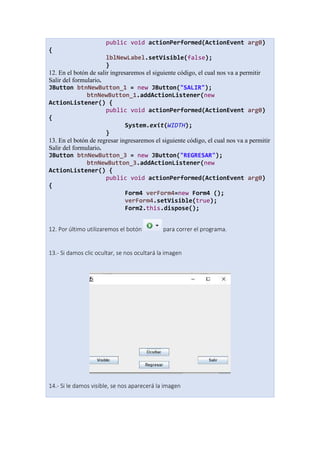 public void actionPerformed(ActionEvent arg0)
{
lblNewLabel.setVisible(false);
}
12. En el botón de salir ingresaremos el siguiente código, el cual nos va a permitir
Salir del formulario.
JButton btnNewButton_1 = new JButton("SALIR");
btnNewButton_1.addActionListener(new
ActionListener() {
public void actionPerformed(ActionEvent arg0)
{
System.exit(WIDTH);
}
13. En el botón de regresar ingresaremos el siguiente código, el cual nos va a permitir
Salir del formulario.
JButton btnNewButton_3 = new JButton("REGRESAR");
btnNewButton_3.addActionListener(new
ActionListener() {
public void actionPerformed(ActionEvent arg0)
{
Form4 verForm4=new Form4 ();
verForm4.setVisible(true);
Form2.this.dispose();
12. Por último utilizaremos el botón para correr el programa.
13.- Si damos clic ocultar, se nos ocultará la imagen
14.- Si le damos visible, se nos aparecerá la imagen
 