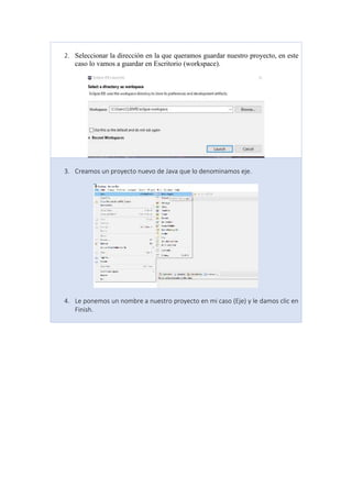 2. Seleccionar la dirección en la que queramos guardar nuestro proyecto, en este
caso lo vamos a guardar en Escritorio (workspace).
3. Creamos un proyecto nuevo de Java que lo denominamos eje.
4. Le ponemos un nombre a nuestro proyecto en mi caso (Eje) y le damos clic en
Finish.
 