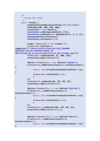 /**
* Create the frame.
*/
public form3() {
setDefaultCloseOperation(JFrame.EXIT_ON_CLOSE);
setBounds(100, 100, 450, 300);
contentPane = new JPanel();
contentPane.setBackground(Color.CYAN);
contentPane.setBorder(new EmptyBorder(5, 5, 5, 5));
setContentPane(contentPane);
contentPane.setLayout(null);
JLabel lblNewLabel = new JLabel("");
lblNewLabel.setIcon(new
ImageIcon("C:UsersmiltoDesktopUCE_SEGUNDO
SEMESTRESELLOS UNIVERSITARIOS EN
PNGEscudo_de_la_Universidad_Central_del_Ecuador.png"));
lblNewLabel.setBounds(88, 11, 200, 125);
contentPane.add(lblNewLabel);
JButton btnNewButton = new JButton("VISIBLE");
btnNewButton.addActionListener(new ActionListener()
{
public void actionPerformed(ActionEvent arg0)
{
lblNewLabel.setVisible(true);
}
});
btnNewButton.setBounds(10, 147, 89, 23);
contentPane.add(btnNewButton);
JButton btnNewButton_1 = new JButton("OCULTAR");
btnNewButton_1.addActionListener(new
ActionListener() {
public void actionPerformed(ActionEvent arg0)
{
lblNewLabel.setVisible(false);
}
});
btnNewButton_1.setBounds(268, 147, 89, 23);
contentPane.add(btnNewButton_1);
JButton btnNewButton_2 = new JButton("SALIR");
btnNewButton_2.addActionListener(new
ActionListener() {
public void actionPerformed(ActionEvent arg0)
{
 