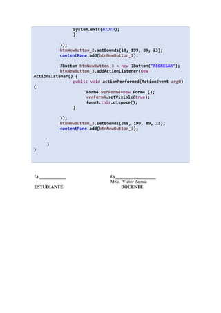 System.exit(WIDTH);
}
});
btnNewButton_2.setBounds(10, 199, 89, 23);
contentPane.add(btnNewButton_2);
JButton btnNewButton_3 = new JButton("REGRESAR");
btnNewButton_3.addActionListener(new
ActionListener() {
public void actionPerformed(ActionEvent arg0)
{
Form4 verForm4=new Form4 ();
verForm4.setVisible(true);
form3.this.dispose();
}
});
btnNewButton_3.setBounds(268, 199, 89, 23);
contentPane.add(btnNewButton_3);
}
}
f.) ____________ f.) __________________
MSc. Víctor Zapata
ESTUDIANTE DOCENTE
 