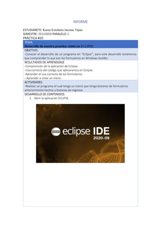 INFORME
ESTUDIANETE: Karen Estefania Jacome Tipan
SEMESTRE: SEGUNDO PARALELO: C
PRÁCTICA #20
TEMA:
Desarrollo de nuestra practica veinte en ECLIPSE.
OBJETIVO:
-Conocer el desarrollo de un programa en “Eclipse”, para este desarrollo tendremos
que comprender lo que son los formularios en Windows builder.
RESULTADOS DE APRENDIZAJE
-Comprensión de la aplicación de Eclipse.
-Uso correcto del código que aplicaremos en Eclipse.
-Aprender el uso correcto de los formularios
- Aprender a crear un menú
ACTIVIDADES:
-Realizar un programa el cual tenga un menú que tenga botones de formularios
anteriormente hechos y botones de regresar
DESARROLLO DE CONTENIDOS
1. Abrir la aplicación ECLIPSE.
 