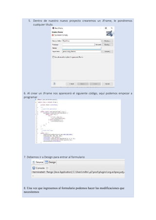 5. Dentro de nuestro nuevo proyecto crearemos un JFrame, le pondremos
cualquier título.
6. Al crear un JFrame nos aparecerá el siguiente código, aquí podemos empezar a
programar
7. Debemos ir a Design para entrar al formulario
8. Una vez que ingresemos al formulario podemos hacer las modificaciones que
necesitemos
 
