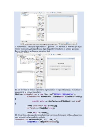 9. Pondremos 1 label que diga Menú de Opciones , y 4 botones, el primero que diga:
Primer formulario, el segundo que diga: Segundo formulario, el tercero que diga:
Tercer formulario, y el cuarto que diga: Salir
10. En el botón de primer formulario ingresaremos el siguiente código, el cual nos va
a permitir ir al primer formulario
JButton btnNewButton = new JButton("PRIMER FORMULARIO");
btnNewButton.addActionListener(new ActionListener()
{
public void actionPerformed(ActionEvent arg0)
{
Form1 verForm1= new Form1();
verForm1.setVisible(true);
Form4.this.dispose();
11. En el botón de segundo formulario ingresaremos el siguiente código, el cual nos
va a permitir ir al segundo formulario
btnNewButton.setBounds(32, 95, 168, 23);
contentPane.add(btnNewButton);
 