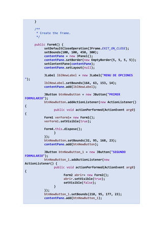 }
/**
* Create the frame.
*/
public Form4() {
setDefaultCloseOperation(JFrame.EXIT_ON_CLOSE);
setBounds(100, 100, 450, 300);
contentPane = new JPanel();
contentPane.setBorder(new EmptyBorder(5, 5, 5, 5));
setContentPane(contentPane);
contentPane.setLayout(null);
JLabel lblNewLabel = new JLabel("MENU DE OPCIONES
");
lblNewLabel.setBounds(164, 63, 153, 14);
contentPane.add(lblNewLabel);
JButton btnNewButton = new JButton("PRIMER
FORMULARIO");
btnNewButton.addActionListener(new ActionListener()
{
public void actionPerformed(ActionEvent arg0)
{
Form1 verForm1= new Form1();
verForm1.setVisible(true);
Form4.this.dispose();
}
});
btnNewButton.setBounds(32, 95, 168, 23);
contentPane.add(btnNewButton);
JButton btnNewButton_1 = new JButton("SEGUNDO
FORMULARIO");
btnNewButton_1.addActionListener(new
ActionListener() {
public void actionPerformed(ActionEvent arg0)
{
Form2 abrir= new Form2();
abrir.setVisible(true);
setVisible(false);
}
});
btnNewButton_1.setBounds(210, 95, 177, 23);
contentPane.add(btnNewButton_1);
 