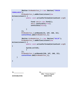 JButton btnNewButton_2 = new JButton("TERCER
FORMULARIO");
btnNewButton_2.addActionListener(new
ActionListener() {
public void actionPerformed(ActionEvent arg0)
{
form3 abrir= new form3();
abrir.setVisible(true);
setVisible(false);
}
});
btnNewButton_2.setBounds(32, 147, 168, 23);
contentPane.add(btnNewButton_2);
JButton btnNewButton_3 = new JButton("SALIR");
btnNewButton_3.addActionListener(new
ActionListener() {
public void actionPerformed(ActionEvent arg0)
{
System.exit(0);
}
});
btnNewButton_3.setBounds(210, 147, 168, 23);
contentPane.add(btnNewButton_3);
}
}
f.) ____________ f.) __________________
MSc. Víctor Zapata
ESTUDIANTE DOCENTE
 