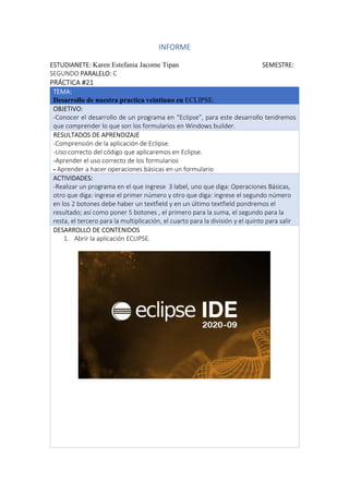 INFORME
ESTUDIANETE: Karen Estefania Jacome Tipan SEMESTRE:
SEGUNDO PARALELO: C
PRÁCTICA #21
TEMA:
Desarrollo de nuestra practica veintiuno en ECLIPSE.
OBJETIVO:
-Conocer el desarrollo de un programa en “Eclipse”, para este desarrollo tendremos
que comprender lo que son los formularios en Windows builder.
RESULTADOS DE APRENDIZAJE
-Comprensión de la aplicación de Eclipse.
-Uso correcto del código que aplicaremos en Eclipse.
-Aprender el uso correcto de los formularios
- Aprender a hacer operaciones básicas en un formulario
ACTIVIDADES:
-Realizar un programa en el que ingrese 3 label, uno que diga: Operaciones Básicas,
otro que diga: ingrese el primer número y otro que diga: ingrese el segundo número
en los 2 botones debe haber un textfield y en un último textfield pondremos el
resultado; así como poner 5 botones , el primero para la suma, el segundo para la
resta, el tercero para la multiplicación, el cuarto para la división y el quinto para salir
DESARROLLO DE CONTENIDOS
1. Abrir la aplicación ECLIPSE.
 