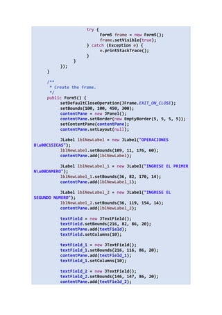 try {
Form5 frame = new Form5();
frame.setVisible(true);
} catch (Exception e) {
e.printStackTrace();
}
}
});
}
/**
* Create the frame.
*/
public Form5() {
setDefaultCloseOperation(JFrame.EXIT_ON_CLOSE);
setBounds(100, 100, 450, 300);
contentPane = new JPanel();
contentPane.setBorder(new EmptyBorder(5, 5, 5, 5));
setContentPane(contentPane);
contentPane.setLayout(null);
JLabel lblNewLabel = new JLabel("OPERACIONES
Bu00C1SICAS");
lblNewLabel.setBounds(109, 11, 176, 60);
contentPane.add(lblNewLabel);
JLabel lblNewLabel_1 = new JLabel("INGRESE EL PRIMER
Nu00DAMERO");
lblNewLabel_1.setBounds(36, 82, 170, 14);
contentPane.add(lblNewLabel_1);
JLabel lblNewLabel_2 = new JLabel("INGRESE EL
SEGUNDO NUMERO");
lblNewLabel_2.setBounds(36, 119, 154, 14);
contentPane.add(lblNewLabel_2);
textField = new JTextField();
textField.setBounds(216, 82, 86, 20);
contentPane.add(textField);
textField.setColumns(10);
textField_1 = new JTextField();
textField_1.setBounds(216, 116, 86, 20);
contentPane.add(textField_1);
textField_1.setColumns(10);
textField_2 = new JTextField();
textField_2.setBounds(146, 147, 86, 20);
contentPane.add(textField_2);
 