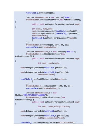 textField_2.setColumns(10);
JButton btnNewButton = new JButton("SUMA");
btnNewButton.addActionListener(new ActionListener()
{
public void actionPerformed(ActionEvent arg0)
{
int num1, num2,suma;
num1=Integer.parseInt(textField.getText());
num2=Integer.parseInt(textField_1.getText());
suma=num1+num2;
textField_2.setText(String.valueOf(suma));
}
});
btnNewButton.setBounds(10, 194, 89, 23);
contentPane.add(btnNewButton);
JButton btnNewButton_1 = new JButton("RESTA");
btnNewButton_1.addActionListener(new
ActionListener() {
public void actionPerformed(ActionEvent arg0)
{
int num1, num2,resta;
num1=Integer.parseInt(textField.getText());
num2=Integer.parseInt(textField_1.getText());
resta=num1-num2;
textField_2.setText(String.valueOf(resta));
}
});
btnNewButton_1.setBounds(109, 194, 89, 23);
contentPane.add(btnNewButton_1);
JButton btnNewButton_2 = new
JButton("MULTIPLICACIu00D3N");
btnNewButton_2.addActionListener(new
ActionListener() {
public void actionPerformed(ActionEvent arg0)
{
int num1, num2,multiplicacion;
num1=Integer.parseInt(textField.getText());
num2=Integer.parseInt(textField_1.getText());
multiplicacion=num1*num2;
textField_2.setText(String.valueOf(multiplicacion));
 