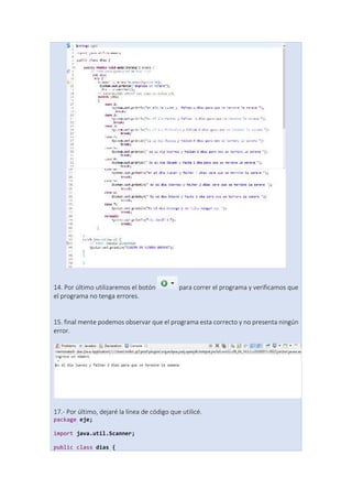 14. Por último utilizaremos el botón para correr el programa y verificamos que
el programa no tenga errores.
15. final mente podemos observar que el programa esta correcto y no presenta ningún
error.
17.- Por último, dejaré la línea de código que utilicé.
package eje;
import java.util.Scanner;
public class dias {
 