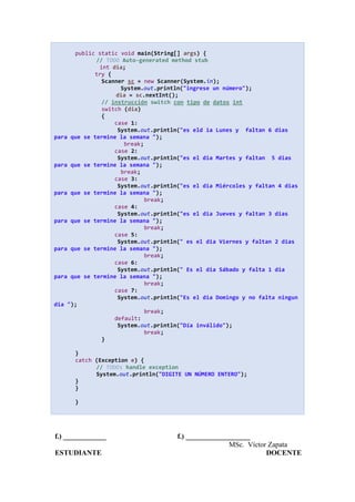 public static void main(String[] args) {
// TODO Auto-generated method stub
int dia;
try {
Scanner sc = new Scanner(System.in);
System.out.println("ingrese un número");
dia = sc.nextInt();
// instrucción switch con tipo de datos int
switch (dia)
{
case 1:
System.out.println("es eld ia Lunes y faltan 6 dias
para que se termine la semana ");
break;
case 2:
System.out.println("es el dia Martes y faltan 5 dias
para que se termine la semana ");
break;
case 3:
System.out.println("es el dia Miércoles y faltan 4 dias
para que se termine la semana ");
break;
case 4:
System.out.println("es el dia Jueves y faltan 3 dias
para que se termine la semana ");
break;
case 5:
System.out.println(" es el dia Viernes y faltan 2 dias
para que se termine la semana ");
break;
case 6:
System.out.println(" Es el dia Sábado y falta 1 dia
para que se termine la semana ");
break;
case 7:
System.out.println("Es el dia Domingo y no falta ningun
dia ");
break;
default:
System.out.println("Día inválido");
break;
}
}
catch (Exception e) {
// TODO: handle exception
System.out.println("DIGITE UN NÚMERO ENTERO");
}
}
}
f.) ____________ f.) __________________
MSc. Víctor Zapata
ESTUDIANTE DOCENTE
 