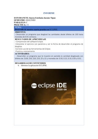 INFORME
ESTUDIANETE: Karen Estefania Jacome Tipan
SEMESTRE: SEGUNDO
PARALELO: C
PRÁCTICA: #4
TEMA:
Desarrollo de nuestra cuarta practica en ECLIPSE.
OBJETIVO:
- Desarrollar un programa que desglosé las cantidades desde billetes de 100 hasta
monedas de 0.01 centavos.
RESULTADOS DE APRENDIZAJE
- Comprensión del software Eclipse.
-Interpretar el ejercicio con paciencia y ver la forma de desarrollar el programa de
desglose.
-Correcto uso de las herramientas de Eclipse.
-Practica y razonamiento.
ACTIVIDADES:
-Desarrollar un programa que te muestre en pantalla la cantidad desglosada con
billetes de: $100, $50, $20, $10, $5 y $1 y monedas de: 0.50, 0.25, 0.10, 0.05 y 0.01.
DESARROLLO DE CONTENIDOS
6. Abrirnos la aplicación ECLIPSE.
 