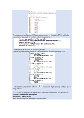 9. Agregaremos un Scanner. El Scanner es una clase en el paquete JAVA utilizada
para obtener la entrada de los tipos primitivos como int.
10. Desarrollo de proceso de monedas y billetes.
En este desglose se demuestran las cantidades de los billetes de 100,50,20,10.
14. Por último utilizaremos el botón para correr el programa y verificar que no
tenga errores.
15. Al correr el programa en la parte de la consola nos aparecerán las opciones de:
-Introduzca una cantidad entera
-Introduzca los decimales
Aquí debemos ingresar los valores que queramos.
 