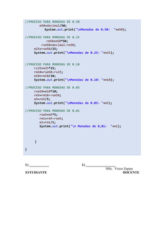 //PROCESO PARA MONEDAS DE 0.50
m50=decimal/50;
System.out.print("nMonedas de 0.50: "+m50);
//PROCESO PARA MONEDAS DE 0.25
rm50=m50*50;
rsm50=decimal-rm50;
m25=rsm50/25;
System.out.print("nMonedas de 0.25: "+m25);
//PROCESO PARA MONEDAS DE 0.10
rs25=m25*25;
rm10=rsm50-rs25;
m10=rm10/10;
System.out.print("nMonedas de 0.10: "+m10);
//PROCESO PARA MONEDAS DE 0.05
rsm10=m10*10;
rm5=rm10-rsm10;
m5=rm5/5;
System.out.print("nMonedas de 0.05: "+m5);
//PROCESO PARA MONEDAS DE 0.01
rsm5=m5*5;
rm1=rm5-rsm5;
m1=rm1/1;
System.out.print("n Monedas de 0,01: "+m1);
}
}
f.) ____________ f.) __________________
MSc. Víctor Zapata
ESTUDIANTE DOCENTE
 