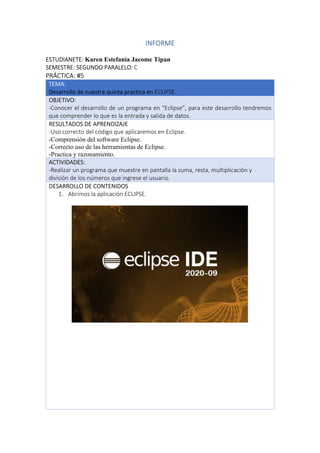 INFORME
ESTUDIANETE: Karen Estefania Jacome Tipan
SEMESTRE: SEGUNDO PARALELO: C
PRÁCTICA: #5
TEMA:
Desarrollo de nuestra quinta practica en ECLIPSE.
OBJETIVO:
-Conocer el desarrollo de un programa en “Eclipse”, para este desarrollo tendremos
que comprender lo que es la entrada y salida de datos.
RESULTADOS DE APRENDIZAJE
-Uso correcto del código que aplicaremos en Eclipse.
-Comprensión del software Eclipse.
-Correcto uso de las herramientas de Eclipse.
-Practica y razonamiento.
ACTIVIDADES:
-Realizar un programa que muestre en pantalla la suma, resta, multiplicación y
división de los números que ingrese el usuario.
DESARROLLO DE CONTENIDOS
1. Abrimos la aplicación ECLIPSE.
 
