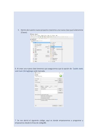 5. Dentro de nuestro nuevo proyecto crearemos una nueva clase que la denomine
(Clases).
6. Al crear una nueva clase tenemos que asegurarnos que la opción de: “public static
void main (String[]args) esté marcada.
7. Se nos abrirá el siguiente código; aquí es donde empezaremos a programar y
empezamos desde la línea de código#6.
 