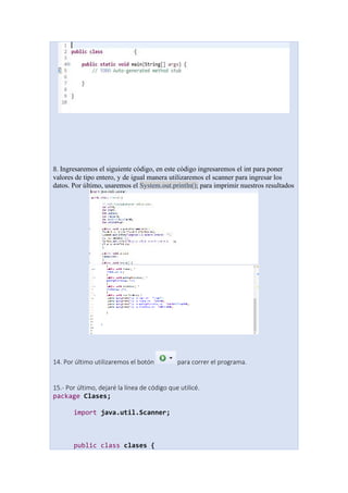 8. Ingresaremos el siguiente código, en este código ingresaremos el int para poner
valores de tipo entero, y de igual manera utilizaremos el scanner para ingresar los
datos. Por último, usaremos el System.out.println(); para imprimir nuestros resultados
14. Por último utilizaremos el botón para correr el programa.
15.- Por último, dejaré la línea de código que utilicé.
package Clases;
import java.util.Scanner;
public class clases {
 