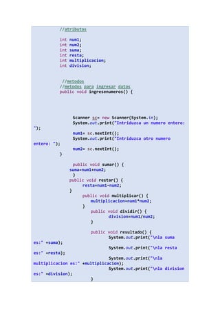 //atributos
int num1;
int num2;
int suma;
int resta;
int multiplicacion;
int division;
//metodos
//metodos para ingresar datos
public void ingresenumeros() {
Scanner sc= new Scanner(System.in);
System.out.print("Intriduzca un numero entero:
");
num1= sc.nextInt();
System.out.print("Intriduzca otro numero
entero: ");
num2= sc.nextInt();
}
public void sumar() {
suma=num1+num2;
}
public void restar() {
resta=num1-num2;
}
public void multiplicar() {
multiplicacion=num1*num2;
}
public void dividir() {
division=num1/num2;
}
public void resultado() {
System.out.print("nla suma
es:" +suma);
System.out.print("nla resta
es:" +resta);
System.out.print("nla
multiplicacion es:" +multiplicacion);
System.out.print("nla division
es:" +division);
}
 