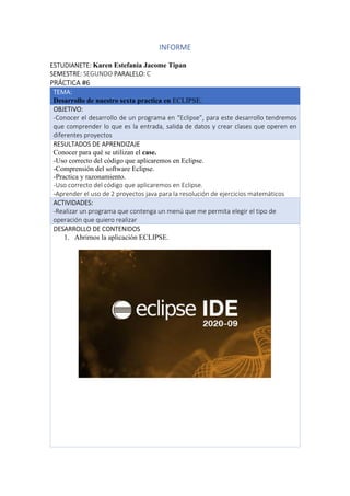 INFORME
ESTUDIANETE: Karen Estefania Jacome Tipan
SEMESTRE: SEGUNDO PARALELO: C
PRÁCTICA #6
TEMA:
Desarrollo de nuestro sexta practica en ECLIPSE.
OBJETIVO:
-Conocer el desarrollo de un programa en “Eclipse”, para este desarrollo tendremos
que comprender lo que es la entrada, salida de datos y crear clases que operen en
diferentes proyectos
RESULTADOS DE APRENDIZAJE
Conocer para qué se utilizan el case.
-Uso correcto del código que aplicaremos en Eclipse.
-Comprensión del software Eclipse.
-Practica y razonamiento.
-Uso correcto del código que aplicaremos en Eclipse.
-Aprender el uso de 2 proyectos java para la resolución de ejercicios matemáticos
ACTIVIDADES:
-Realizar un programa que contenga un menú que me permita elegir el tipo de
operación que quiero realizar
DESARROLLO DE CONTENIDOS
1. Abrirnos la aplicación ECLIPSE.
 