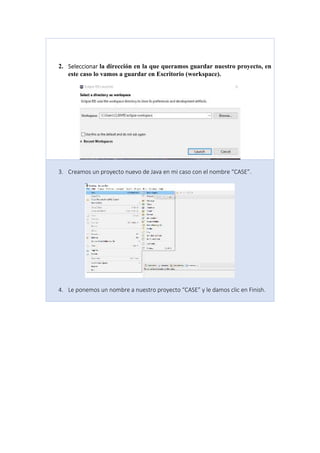 2. Seleccionar la dirección en la que queramos guardar nuestro proyecto, en
este caso lo vamos a guardar en Escritorio (workspace).
3. Creamos un proyecto nuevo de Java en mi caso con el nombre “CASE”.
4. Le ponemos un nombre a nuestro proyecto “CASE” y le damos clic en Finish.
 