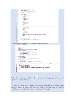 8.El el proyecto java ingreso, utilizaremos el siguiente código.
9. Por último utilizaremos el botón para correr el programa y verificar que el
programa no tenga errores.
10. Al correr el programa en la parte de la consola nos aparecerá lo siguiente, aquí
debemos digitar la opción que queramos resolver, en este caso yo escogí la
multiplicación. En la última línea se nos desplegará el resultado.
 