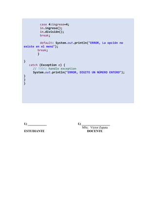 case 4:ingreso=4;
in.ingreso();
in.división();
break;
default: System.out.println("ERROR, La opción no
existe en el menú");
break;
}
}
catch (Exception e) {
// TODO: handle exception
System.out.println("ERROR, DIGITE UN NÚMERO ENTERO");
}
}
}
f.) ____________ f.) __________________
MSc. Víctor Zapata
ESTUDIANTE DOCENTE
 
