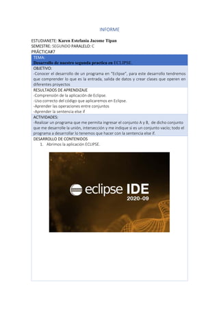 INFORME
ESTUDIANETE: Karen Estefania Jacome Tipan
SEMESTRE: SEGUNDO PARALELO: C
PRÁCTICA#7
TEMA:
Desarrollo de nuestro segunda practica en ECLIPSE.
OBJETIVO:
-Conocer el desarrollo de un programa en “Eclipse”, para este desarrollo tendremos
que comprender lo que es la entrada, salida de datos y crear clases que operen en
diferentes proyectos
RESULTADOS DE APRENDIZAJE
-Comprensión de la aplicación de Eclipse.
-Uso correcto del código que aplicaremos en Eclipse.
-Aprender las operaciones entre conjuntos
-Aprender la sentencia else if
ACTIVIDADES:
-Realizar un programa que me permita ingresar el conjunto A y B, de dicho conjunto
que me desarrolle la unión, intersección y me indique si es un conjunto vacío; todo el
programa a desarrollar lo tenemos que hacer con la sentencia else if.
DESARROLLO DE CONTENIDOS
1. Abrimos la aplicación ECLIPSE.
 