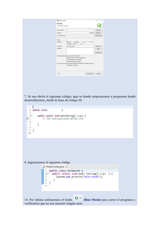 7. Se nos abrirá el siguiente código; aquí es donde empezaremos a programar donde
desarrollaremos, desde la línea de código #6.
8. Ingresaremos el siguiente código
14. Por último utilizaremos el botón (Run Menú) para correr el programa y
verificamos que no nos muestre ningún error.
 
