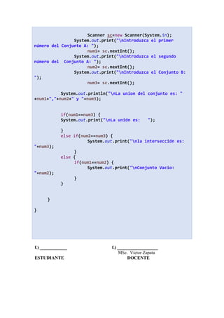 Scanner sc=new Scanner(System.in);
System.out.print("nIntroduzca el primer
número del Conjunto A: ");
num1= sc.nextInt();
System.out.print("nIntroduzca el segundo
número del Conjunto A: ");
num2= sc.nextInt();
System.out.print("nIntroduzca el Conjunto B:
");
num3= sc.nextInt();
System.out.println("nLa union del conjunto es: "
+num1+","+num2+" y "+num3);
if(num1==num3) {
System.out.print("nLa unión es: ");
}
else if(num2==num3) {
System.out.print("nla intersección es:
"+num3);
}
else {
if(num1==num2) {
System.out.print("nConjunto Vacio:
"+num2);
}
}
}
}
f.) ____________ f.) __________________
MSc. Víctor Zapata
ESTUDIANTE DOCENTE
 