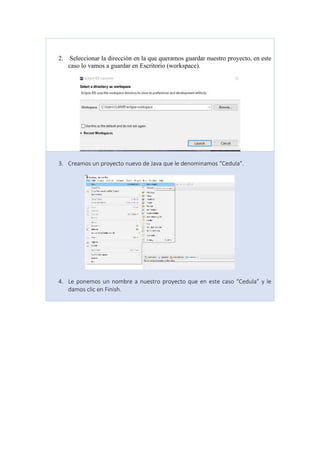 2. Seleccionar la dirección en la que queramos guardar nuestro proyecto, en este
caso lo vamos a guardar en Escritorio (workspace).
3. Creamos un proyecto nuevo de Java que le denominamos “Cedula”.
4. Le ponemos un nombre a nuestro proyecto que en este caso “Cedula” y le
damos clic en Finish.
 