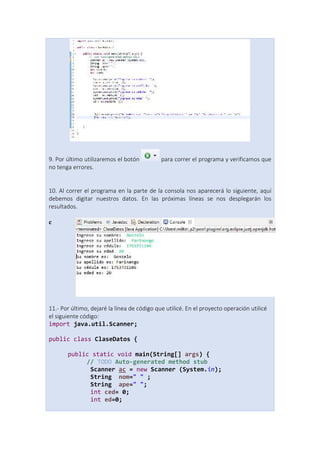 9. Por último utilizaremos el botón para correr el programa y verificamos que
no tenga errores.
10. Al correr el programa en la parte de la consola nos aparecerá lo siguiente, aquí
debemos digitar nuestros datos. En las próximas líneas se nos desplegarán los
resultados.
c
11.- Por último, dejaré la línea de código que utilicé. En el proyecto operación utilicé
el siguiente código:
import java.util.Scanner;
public class ClaseDatos {
public static void main(String[] args) {
// TODO Auto-generated method stub
Scanner ac = new Scanner (System.in);
String nom=" " ;
String ape=" ";
int ced= 0;
int ed=0;
 