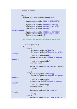 double division;
try {
Scanner sc = new Scanner(System.in);
System.out.println("MENU DE OPCIONES");
System.out.println("OPCION 1: SUMA");
System.out.println("OPCION 2: RESTA");
System.out.println("OPCION 3:
MILTIPLICACION");
System.out.println("OPCION 4: DIVISION");
System.out.println("ingrese una opcion ");
opcion = sc.nextInt();
// instrucción switch con tipo de datos int
switch (opcion )
{
case 1:
System.out.println("SUMA");
System.out.println("ingrese un primer
número");
num1 = sc.nextDouble();
System.out.println("ingrese un segundo
número");
num2 = sc.nextDouble();
suma=num1+num2;
System.out.println("La suma es: "+suma);
break;
case 2:
System.out.println("RESTA");
System.out.println("ingrese un primer
número");
num1 = sc.nextInt();
System.out.println("ingrese un segundo
número");
num2 = sc.nextInt();
resta=num1-num2;
System.out.println("La resta es:
"+resta);
break;
case 3:
System.out.println("MULTIPLICACION ");
 