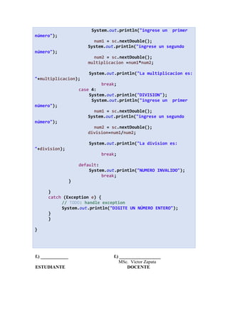 System.out.println("ingrese un primer
número");
num1 = sc.nextDouble();
System.out.println("ingrese un segundo
número");
num2 = sc.nextDouble();
multiplicacion =num1*num2;
System.out.println("La multiplicacion es:
"+multiplicacion);
break;
case 4:
System.out.println("DIVISION");
System.out.println("ingrese un primer
número");
num1 = sc.nextDouble();
System.out.println("ingrese un segundo
número");
num2 = sc.nextDouble();
division=num1/num2;
System.out.println("La division es:
"+division);
break;
default:
System.out.println("NUMERO INVALIDO");
break;
}
}
catch (Exception e) {
// TODO: handle exception
System.out.println("DIGITE UN NÚMERO ENTERO");
}
}
}
f.) ____________ f.) __________________
MSc. Víctor Zapata
ESTUDIANTE DOCENTE
 