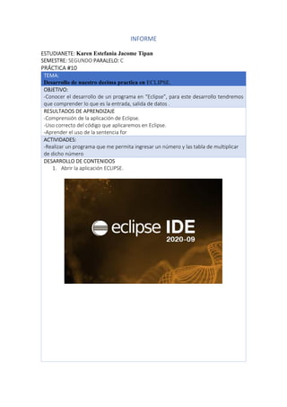 INFORME
ESTUDIANETE: Karen Estefania Jacome Tipan
SEMESTRE: SEGUNDO PARALELO: C
PRÁCTICA #10
TEMA:
Desarrollo de nuestro decima practica en ECLIPSE.
OBJETIVO:
-Conocer el desarrollo de un programa en “Eclipse”, para este desarrollo tendremos
que comprender lo que es la entrada, salida de datos .
RESULTADOS DE APRENDIZAJE
-Comprensión de la aplicación de Eclipse.
-Uso correcto del código que aplicaremos en Eclipse.
-Aprender el uso de la sentencia for
ACTIVIDADES:
-Realizar un programa que me permita ingresar un número y las tabla de multiplicar
de dicho número
DESARROLLO DE CONTENIDOS
1. Abrir la aplicación ECLIPSE.
 