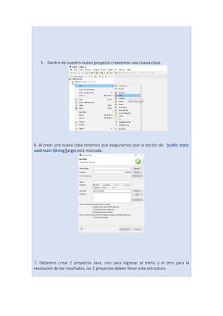 5. Dentro de nuestro nuevo proyecto crearemos una nueva clase.
6. Al crear una nueva clase tenemos que asegurarnos que la opción de: “public static
void main (String[]args) esté marcada.
7. Debemos crear 2 proyectos Java, uno para ingresar el menú y el otro para la
resolución de los resultados, los 2 proyectos deben llevar esta estructura.
 